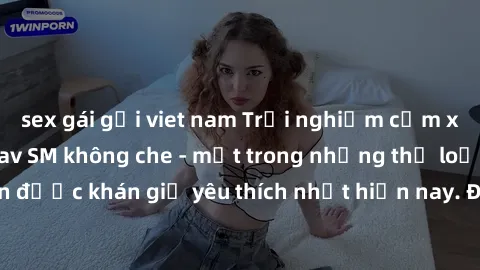 sex gái gọi viet nam Trải nghiệm cảm xúc thăng hoa với jav SM không che - một trong những thể loại phim người lớn được khán giả yêu thích nhất hiện nay. Đảm bảo đem lại sự hấp dẫn, kích thích tối đa c
