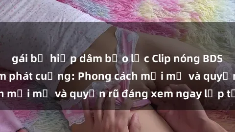 gái bị hiếp dâm bạo lực Clip nóng BDSM khiến người xem phát cuồng: Phong cách mới mẻ và quyến rũ đáng xem ngay lập tức!