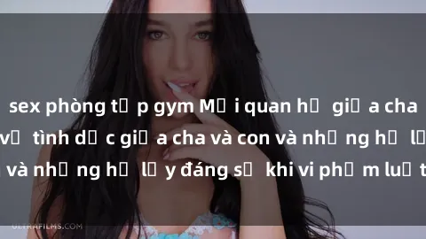 sex phòng tập gym Mối quan hệ giữa cha và con: Sự thật về tình dục giữa cha và con và những hệ lụy đáng sợ khi vi phạm luật pháp.