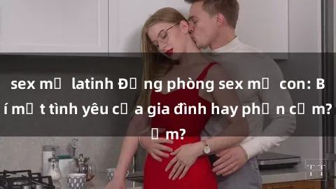 sex mỹ latinh Động phòng sex mẹ con: Bí mật tình yêu của gia đình hay phản cảm?