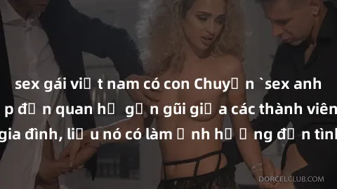 sex gái việt nam có con Chuyện `sex anh em ruột` - Đề cập đến quan hệ gần gũi giữa các thành viên trong gia đình, liệu nó có làm ảnh hưởng đến tình cảm gia đình hay không?