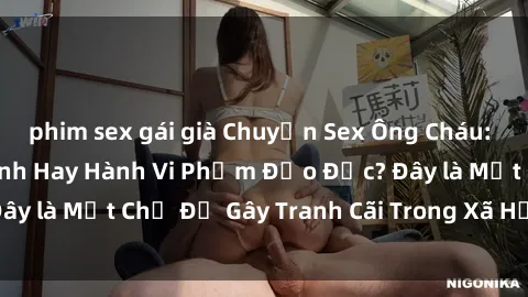 phim sex gái già Chuyện Sex Ông Cháu: Mối Quan Hệ Gia Đình Hay Hành Vi Phạm Đạo Đức? Đây là Một Chủ Đề Gây Tranh Cãi Trong Xã Hội Hiện Nay.