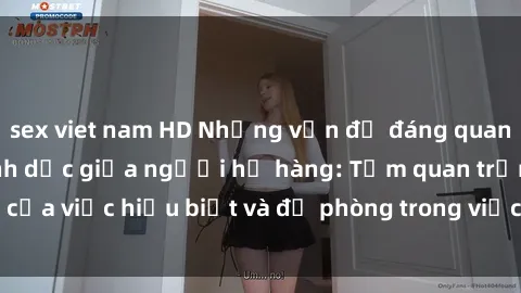sex viet nam HD Những vấn đề đáng quan tâm về quan hệ tình dục giữa người họ hàng: Tầm quan trọng của việc hiểu biết và đề phòng trong việc tiếp xúc trong gia đình.