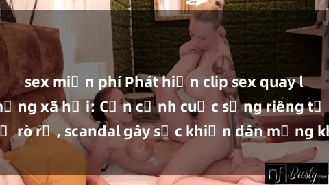 sex miễn phí Phát hiện clip sex quay lén hot nhất trên mạng xã hội: Cận cảnh cuộc sống riêng tư bị rò rỉ, scandal gây sốc khiến dân mạng không khỏi bàng hoàng
