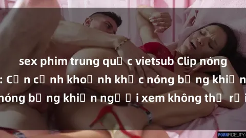 sex phim trung quốc vietsub Clip nóng phòng tắm gây sốt: Cận cảnh khoảnh khắc nóng bỏng khiến người xem không thể rời mắt