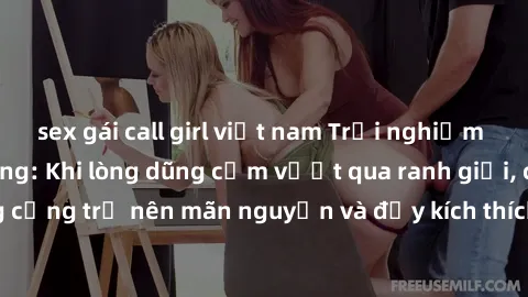 sex gái call girl việt nam Trải nghiệm làm tình ngoài đường: Khi lòng dũng cảm vượt qua ranh giới, cuộc hẹn nơi công cộng trở nên mãn nguyện và đầy kích thích. Hành vi nguy hiểm, nhưng cũng tạo nên cả