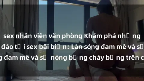 sex nhân viên văn phòng Khám phá những trải nghiệm độc đáo tại sex bãi biển: Làn sóng đam mê và sự nóng bỏng cháy bỏng trên cát trắng