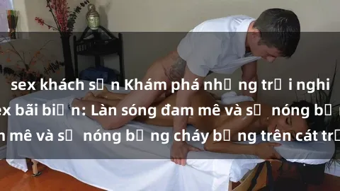 sex khách sạn Khám phá những trải nghiệm độc đáo tại sex bãi biển: Làn sóng đam mê và sự nóng bỏng cháy bỏng trên cát trắng
