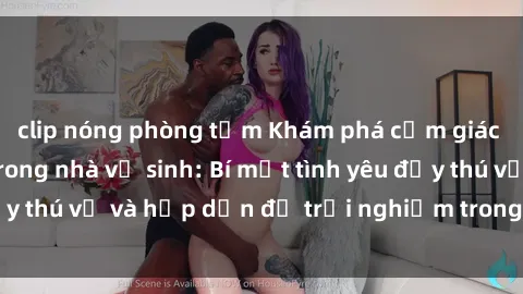 clip nóng phòng tắm Khám phá cảm giác mới mẻ với sex trong nhà vệ sinh: Bí mật tình yêu đầy thú vị và hấp dẫn để trải nghiệm trong đêm hôm nay!