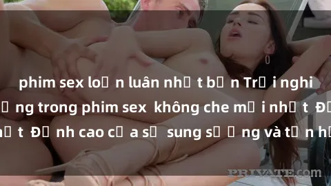 phim sex loạn luân nhật bản Trải nghiệm cực kỳ nóng bỏng trong phim sex  không che mới nhất  Đỉnh cao của sự sung sướng và tận hưởng chân thật