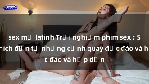 sex mỹ latinh Trải nghiệm phim sex : Sự kích thích đến từ những cảnh quay độc đáo và hấp dẫn