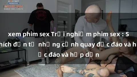 xem phim sex Trải nghiệm phim sex : Sự kích thích đến từ những cảnh quay độc đáo và hấp dẫn