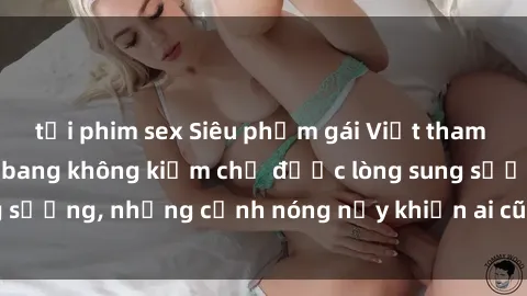tải phim sex Siêu phẩm gái Việt tham gia trong buổi gangbang không kiềm chế được lòng sung sướng, những cảnh nóng nảy khiến ai cũng phải mãn nhãn