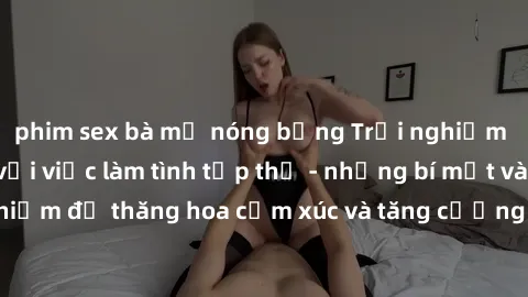 phim sex bà mẹ nóng bỏng Trải nghiệm hứng khởi cùng với việc làm tình tập thể - những bí mật và kinh nghiệm để thăng hoa cảm xúc và tăng cường sự gắn kết trong mối quan hệ