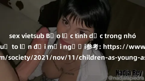 sex vietsub Bạo lực tình dục trong nhóm: nguy cơ và hậu quả to lớn đối mọi người参考: https://www.theguardian.com/society/2021/nov/11/children-as-young-as-four-are-being-sexually-abused-by-groups-in-uk-
