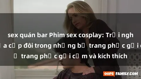 sex quán bar Phim sex cosplay: Trải nghiệm tuyệt vời của cặp đôi trong những bộ trang phục gợi cảm và kích thích