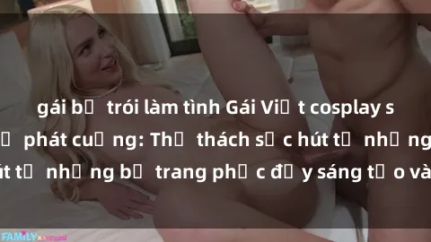 gái bị trói làm tình Gái Việt cosplay sexy khiến fan hâm mộ phát cuồng: Thử thách sức hút từ những bộ trang phục đầy sáng tạo và quyến rũ!