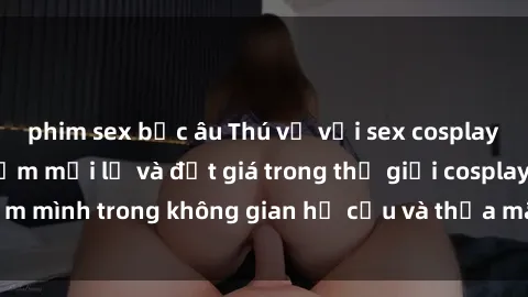 phim sex bắc âu Thú vị với sex cosplay anime: Trải nghiệm mới lạ và đắt giá trong thế giới cosplay! Đắm mình trong không gian hư cấu và thỏa mãn niềm đam mê của bạn!