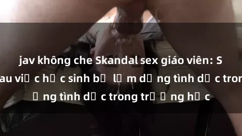jav không che Skandal sex giáo viên: Sự thật đằng sau việc học sinh bị lạm dụng tình dục trong trường học