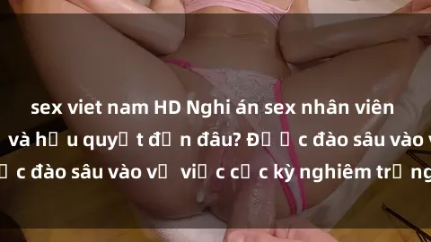 sex viet nam HD Nghi án sex nhân viên nhà hàng: Hậu quả và hậu quyết đến đâu? Được đào sâu vào vụ việc cực kỳ nghiêm trọng này.