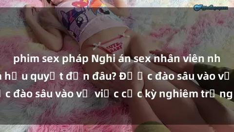 phim sex pháp Nghi án sex nhân viên nhà hàng: Hậu quả và hậu quyết đến đâu? Được đào sâu vào vụ việc cực kỳ nghiêm trọng này.
