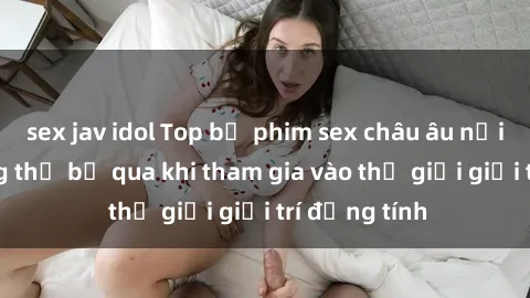 sex jav idol Top bộ phim sex châu âu nổi tiếng không thể bỏ qua khi tham gia vào thế giới giải trí đồng tính
