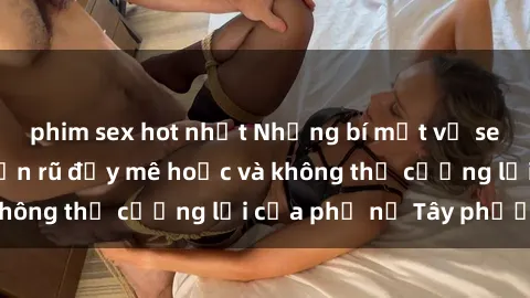 phim sex hot nhất Những bí mật về sex gái Tây: Sự quyến rũ đầy mê hoặc và không thể cưỡng lại của phụ nữ Tây phương