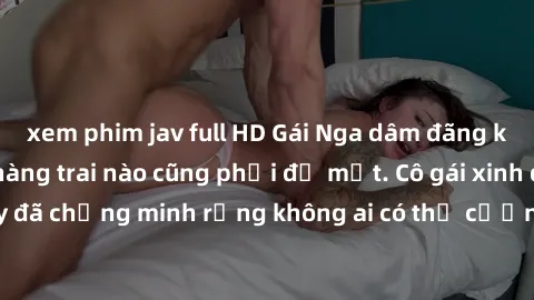 xem phim jav full HD Gái Nga dâm đãng khiến tim bất cứ chàng trai nào cũng phải đỏ mặt. Cô gái xinh đẹp này đã chứng minh rằng không ai có thể cưỡng lại khi cô làm tình đắm say.