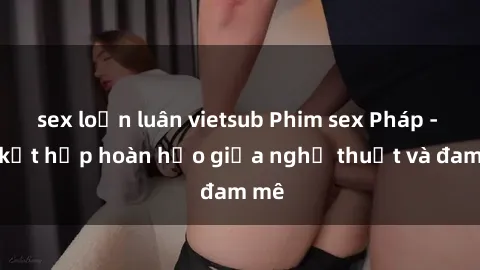 sex loạn luân vietsub Phim sex Pháp - Sự kết hợp hoàn hảo giữa nghệ thuật và đam mê