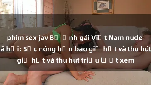phim sex jav Bộ ảnh gái Việt Nam nude gây sốt mạng xã hội: Sắc nóng hơn bao giờ hết và thu hút triệu lượt xem
