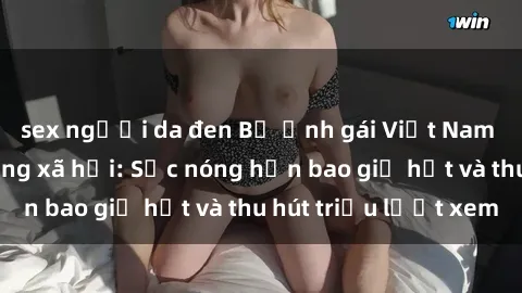 sex người da đen Bộ ảnh gái Việt Nam nude gây sốt mạng xã hội: Sắc nóng hơn bao giờ hết và thu hút triệu lượt xem