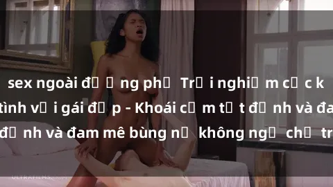 sex ngoài đường phố Trải nghiệm cực kỳ thú vị khi làm tình với gái đẹp - Khoái cảm tột đỉnh và đam mê bùng nổ không ngờ chỉ trong một đêm!