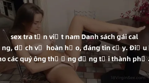 sex tra tấn việt nam Danh sách gái call girl vip chất lượng, dịch vụ hoàn hảo, đáng tin cậy. Điều hấp dẫn cho các quý ông thượng đẳng tại thành phố. Hãy nhấc máy và đặt lịch ngay!