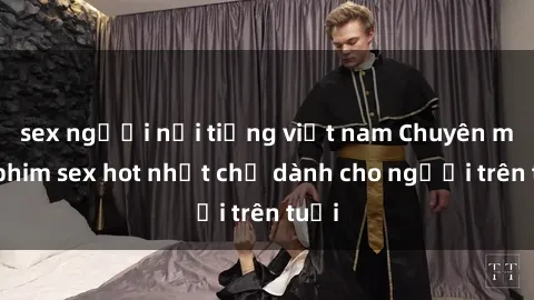 sex người nổi tiếng việt nam Chuyên mục phim sex hot nhất chỉ dành cho người trên tuổi