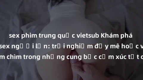 sex phim trung quốc vietsub Khám phá thế giới mới với sex người lớn: trải nghiệm đầy mê hoặc và đắm chìm trong những cung bậc cảm xúc tột cùng, hứng khởi và cuốn hút.