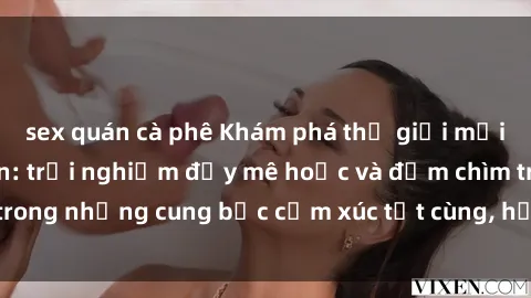 sex quán cà phê Khám phá thế giới mới với sex người lớn: trải nghiệm đầy mê hoặc và đắm chìm trong những cung bậc cảm xúc tột cùng, hứng khởi và cuốn hút.