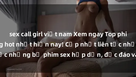 sex call girl việt nam Xem ngay Top phim sex mới nhất đang hot nhất hiện nay! Cập nhật liên tục những bộ phim sex hấp dẫn, độc đáo và đầy kích thích.