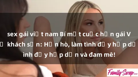 sex gái việt nam Bí mật cuộc hẹn gái Việt lần đầu ở khách sạn: Hẹn hò, làm tình đầy hấp dẫn và đam mê!