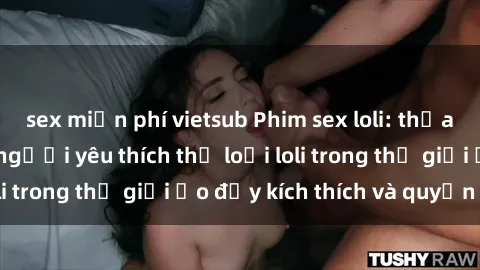 sex miễn phí vietsub Phim sex loli: thỏa mãn đam mê của người yêu thích thể loại loli trong thế giới ảo đầy kích thích và quyến rũ.