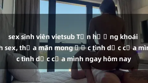 sex sinh viên vietsub Tận hưởng khoái cảm với gái xinh sex, thỏa mãn mong ước tình dục của mình ngay hôm nay
