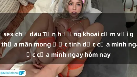 sex chị dâu Tận hưởng khoái cảm với gái xinh sex, thỏa mãn mong ước tình dục của mình ngay hôm nay