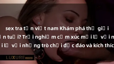 sex tra tấn việt nam Khám phá thế giới sex trực tuyến: Hơn tuổi? Trải nghiệm cảm xúc mới lạ với những trò chơi độc đáo và kích thích người lớn