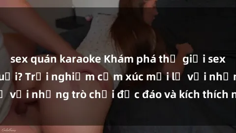 sex quán karaoke Khám phá thế giới sex trực tuyến: Hơn tuổi? Trải nghiệm cảm xúc mới lạ với những trò chơi độc đáo và kích thích người lớn