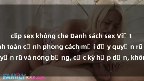 clip sex không che Danh sách sex Việt Nam không che - Ảnh toàn cảnh phong cách mới đầy quyến rũ và nóng bỏng, cực kỳ hấp dẫn, không thể bỏ qua!