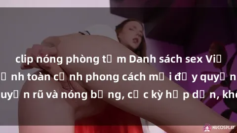clip nóng phòng tắm Danh sách sex Việt Nam không che - Ảnh toàn cảnh phong cách mới đầy quyến rũ và nóng bỏng, cực kỳ hấp dẫn, không thể bỏ qua!