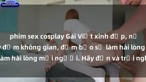 phim sex cosplay Gái Việt xinh đẹp, nồng nàn làm tình say đắm không gian, đảm bảo sẽ làm hài lòng mọi người. Hãy đến và trải nghiệm ngay!