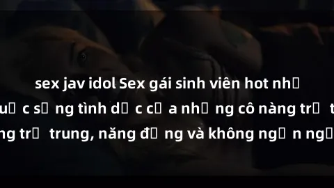 sex jav idol Sex gái sinh viên hot nhất: Cùng khám phá cuộc sống tình dục của những cô nàng trẻ trung, năng động và không ngần ngại thử nghiệm!