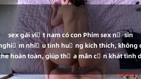 sex gái việt nam có con Phim sex nữ sinh mới nhất: Trải nghiệm nhiều tình huống kích thích, không che hoàn toàn, giúp thỏa mãn cơn khát tình dục của các bạn trẻ
