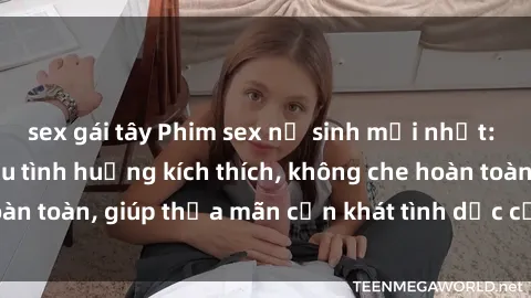 sex gái tây Phim sex nữ sinh mới nhất: Trải nghiệm nhiều tình huống kích thích, không che hoàn toàn, giúp thỏa mãn cơn khát tình dục của các bạn trẻ
