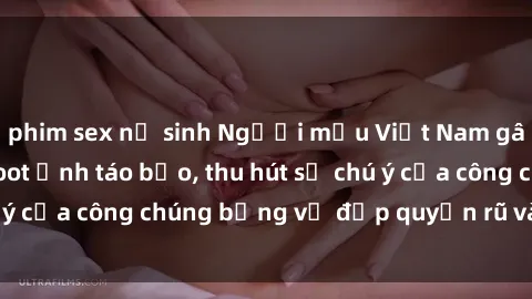 phim sex nữ sinh Người mẫu Việt Nam gây sốt với loạt shoot ảnh táo bạo, thu hút sự chú ý của công chúng bằng vẻ đẹp quyến rũ và gợi cảm.